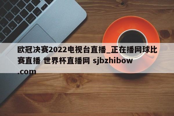 欧冠决赛2022电视台直播_正在播网球比赛直播 世界杯直播网 sjbzhibow.com 